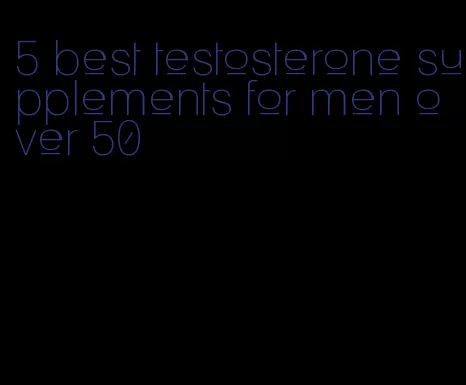 5 best testosterone supplements for men over 50