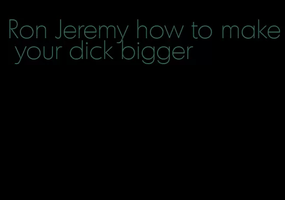 Ron Jeremy how to make your dick bigger