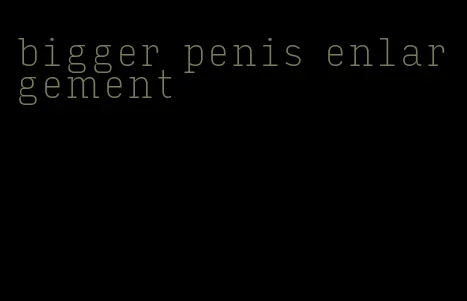 bigger penis enlargement