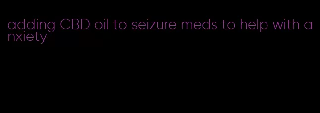 adding CBD oil to seizure meds to help with anxiety