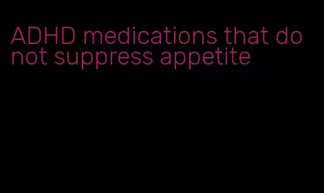 ADHD medications that do not suppress appetite