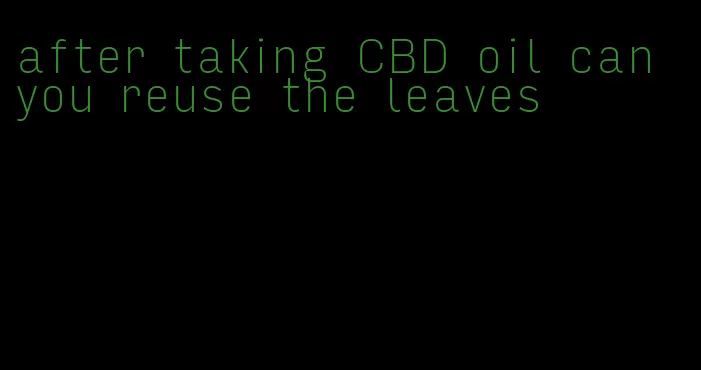 after taking CBD oil can you reuse the leaves