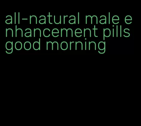 all-natural male enhancement pills good morning