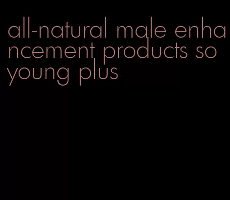 all-natural male enhancement products so young plus