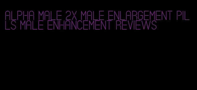 alpha male 2x male enlargement pills male enhancement reviews