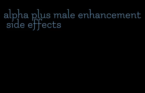 alpha plus male enhancement side effects