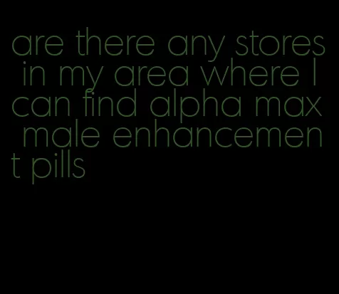 are there any stores in my area where I can find alpha max male enhancement pills