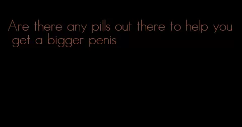 Are there any pills out there to help you get a bigger penis