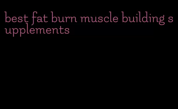 best fat burn muscle building supplements