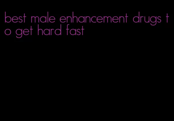 best male enhancement drugs to get hard fast