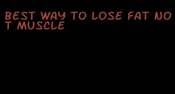 best way to lose fat not muscle