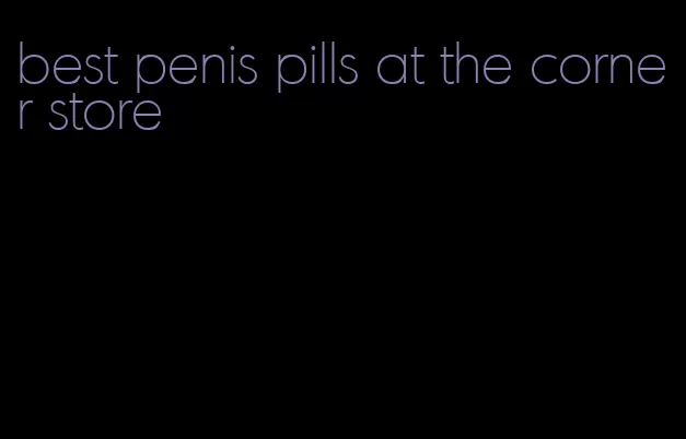 best penis pills at the corner store