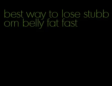 best way to lose stubborn belly fat fast