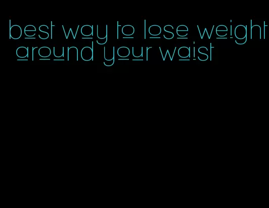 best way to lose weight around your waist