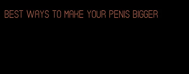 best ways to make your penis bigger