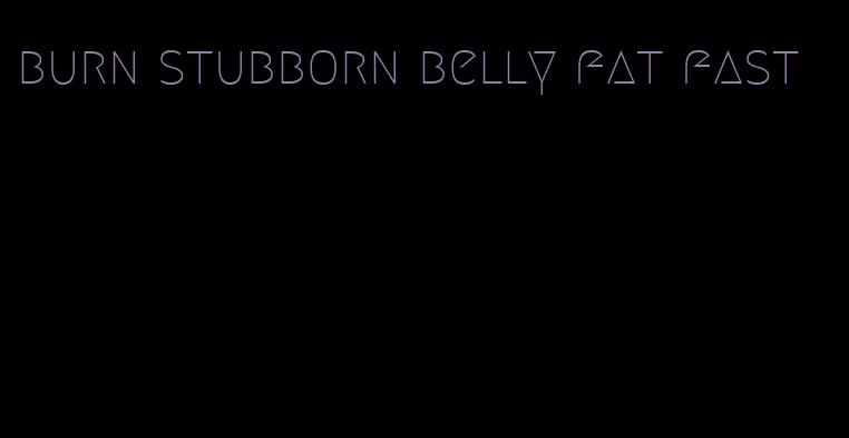 burn stubborn belly fat fast