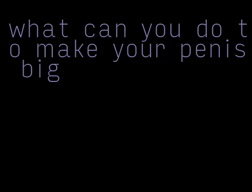 what can you do to make your penis big