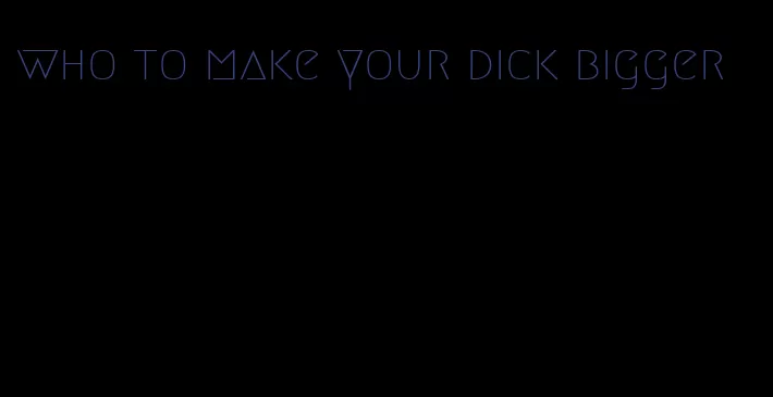 who to make your dick bigger