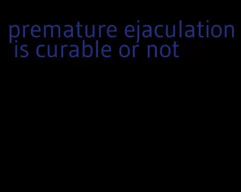 premature ejaculation is curable or not