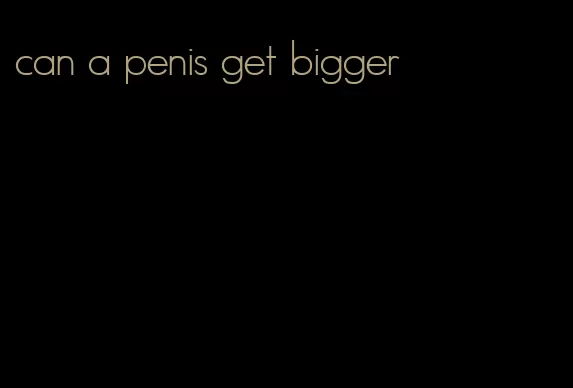 can a penis get bigger