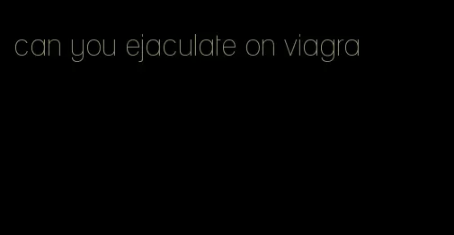 can you ejaculate on viagra