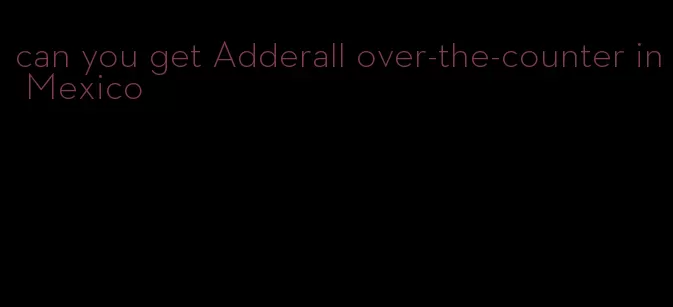 can you get Adderall over-the-counter in Mexico