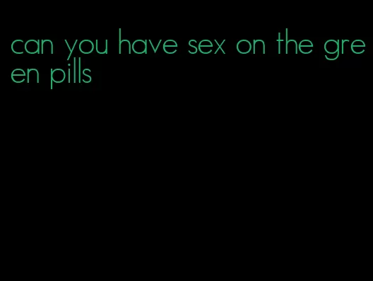 can you have sex on the green pills