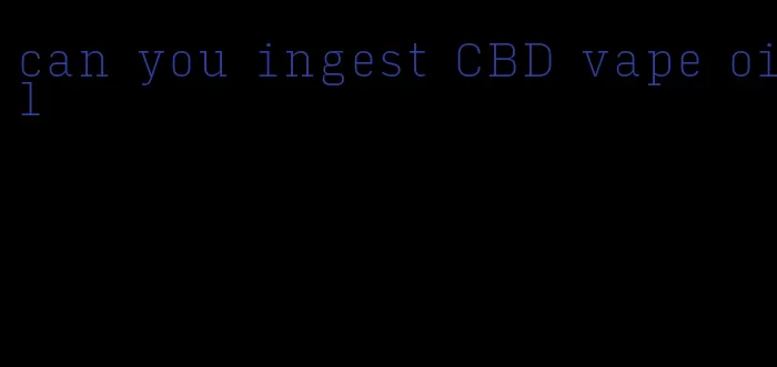 can you ingest CBD vape oil