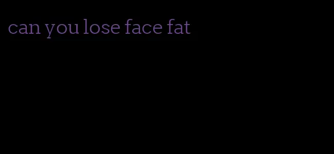 can you lose face fat