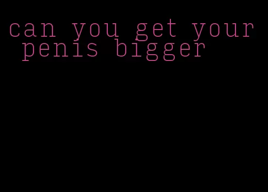 can you get your penis bigger