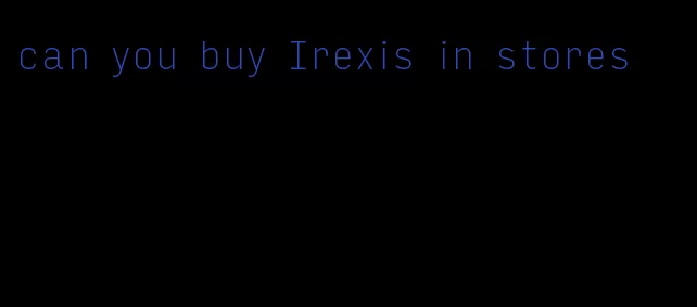 can you buy Irexis in stores