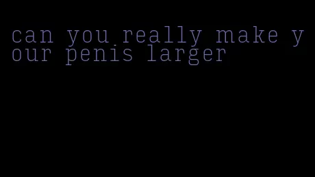 can you really make your penis larger