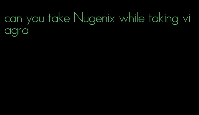 can you take Nugenix while taking viagra