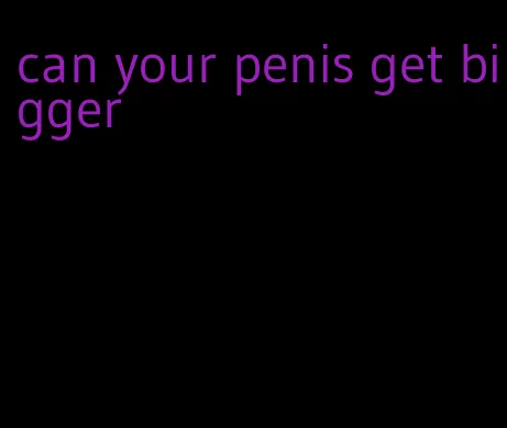 can your penis get bigger