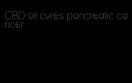 CBD oil cures pancreatic cancer