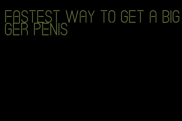 fastest way to get a bigger penis