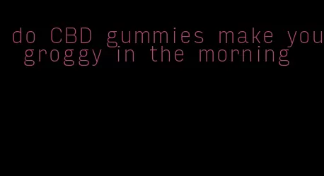 do CBD gummies make you groggy in the morning