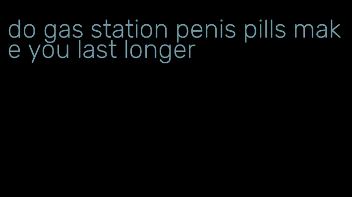 do gas station penis pills make you last longer