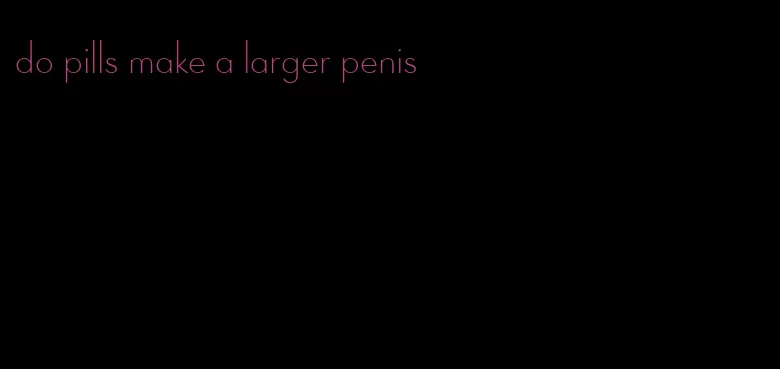 do pills make a larger penis