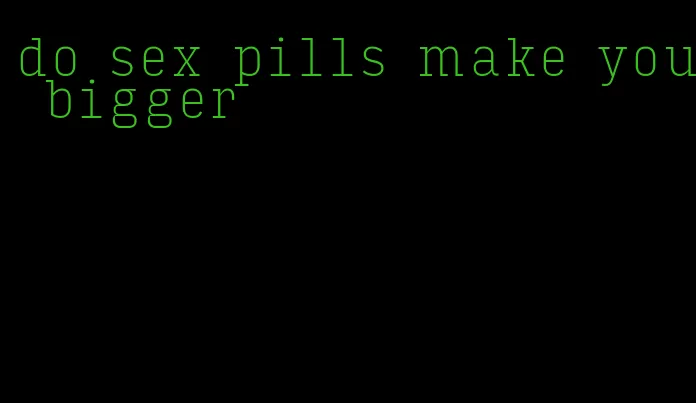 do sex pills make you bigger