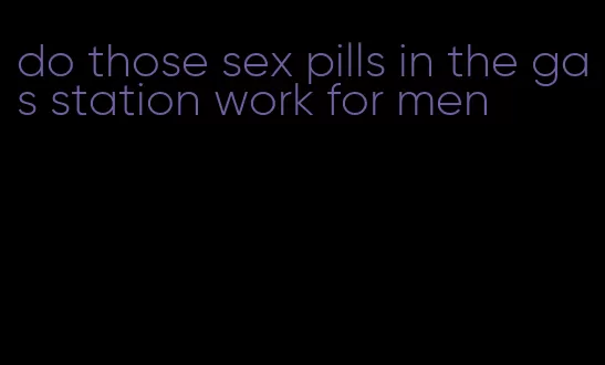 do those sex pills in the gas station work for men