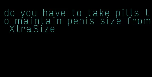 do you have to take pills to maintain penis size from XtraSize