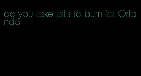 do you take pills to burn fat Orlando