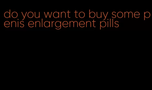 do you want to buy some penis enlargement pills