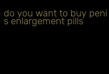 do you want to buy penis enlargement pills