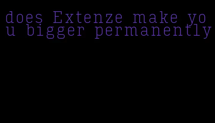 does Extenze make you bigger permanently