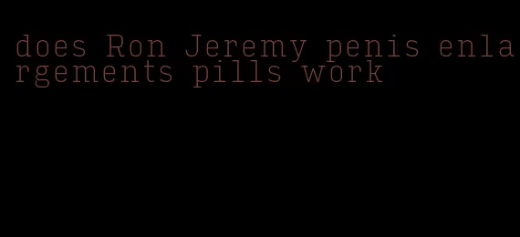 does Ron Jeremy penis enlargements pills work