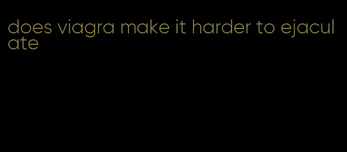 does viagra make it harder to ejaculate