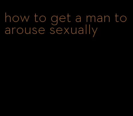 how to get a man to arouse sexually