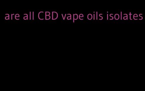 are all CBD vape oils isolates